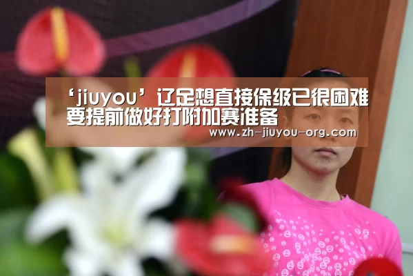 ‘jiuyou’辽足想直接保级已很困难 要提前做好打附加赛准备(图2) 九游游戏平台官网